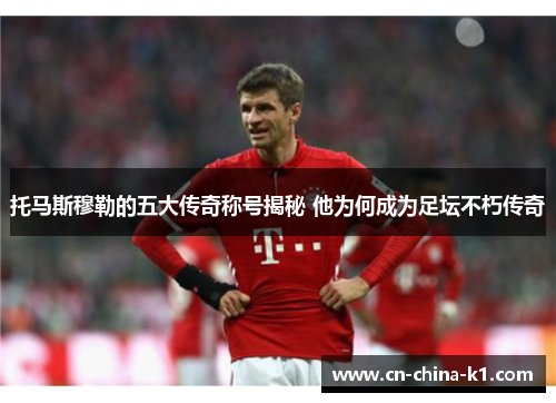 托马斯穆勒的五大传奇称号揭秘 他为何成为足坛不朽传奇