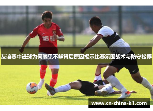 友谊赛中进球为何屡见不鲜背后原因揭示比赛氛围战术与防守松懈