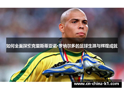 如何全面探索克里斯蒂亚诺·罗纳尔多的足球生涯与辉煌成就