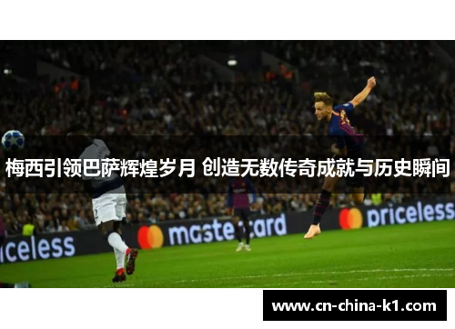 梅西引领巴萨辉煌岁月 创造无数传奇成就与历史瞬间