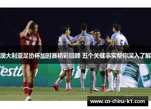 澳大利亚足协杯加时赛精彩回顾 五个关键事实帮你深入了解