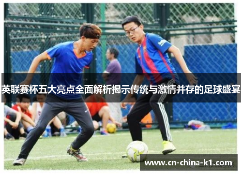 英联赛杯五大亮点全面解析揭示传统与激情并存的足球盛宴