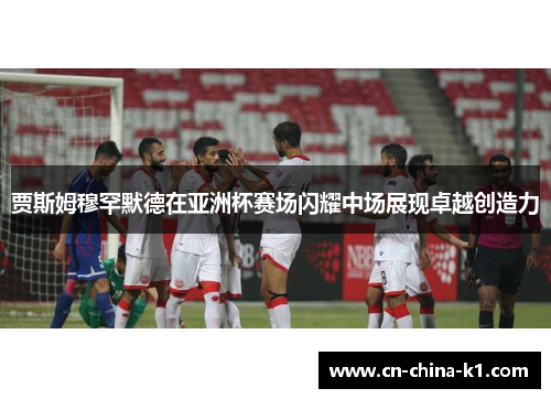 贾斯姆穆罕默德在亚洲杯赛场闪耀中场展现卓越创造力