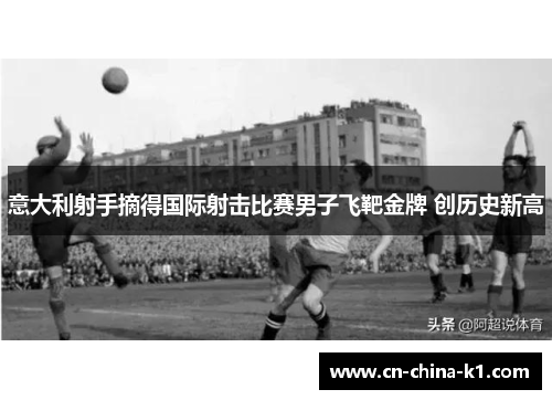 意大利射手摘得国际射击比赛男子飞靶金牌 创历史新高 意大利射手摘得国际射击比赛男子飞靶金牌 创历史新高