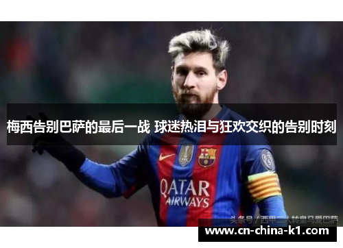 梅西告别巴萨的最后一战 球迷热泪与狂欢交织的告别时刻 梅西告别巴萨的最后一战 球迷热泪与狂欢交织的告别时刻