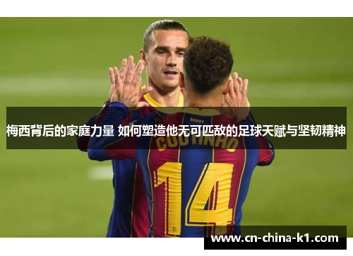 梅西背后的家庭力量 如何塑造他无可匹敌的足球天赋与坚韧精神 梅西背后的家庭力量 如何塑造他无可匹敌的足球天赋与坚韧精神