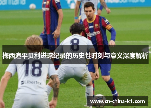 梅西追平贝利进球纪录的历史性时刻与意义深度解析 梅西追平贝利进球纪录的历史性时刻与意义深度解析