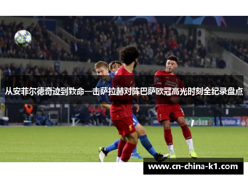 从安菲尔德奇迹到致命一击萨拉赫对阵巴萨欧冠高光时刻全纪录盘点