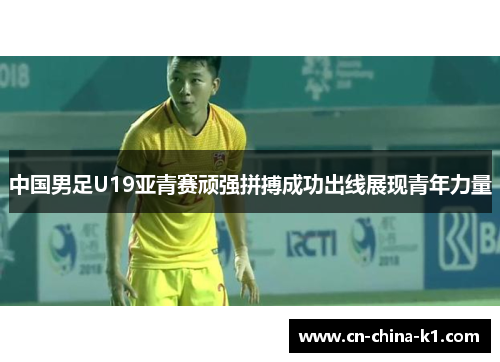 中国男足U19亚青赛顽强拼搏成功出线展现青年力量