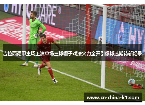 吉拉西德甲主场上演单场三球帽子戏法火力全开引爆球迷期待新纪录 吉拉西德甲主场上演单场三球帽子戏法火力全开引爆球迷期待新纪录