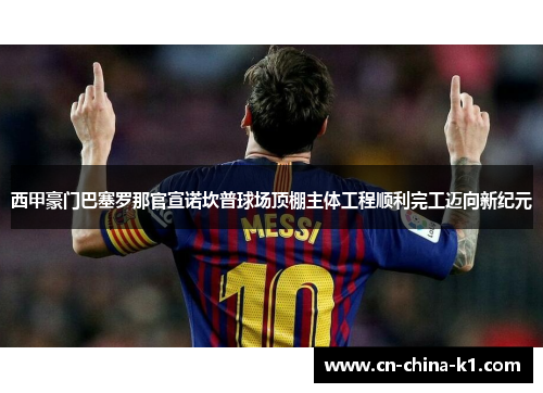 西甲豪门巴塞罗那官宣诺坎普球场顶棚主体工程顺利完工迈向新纪元