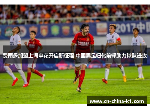 费南多加盟上海申花开启新征程 中国男足归化前锋助力球队进攻