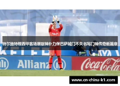 特尔施特根西甲客场屡献神扑力保巴萨城门不失书写门神传奇新篇章 特尔施特根西甲客场屡献神扑力保巴萨城门不失书写门神传奇新篇章