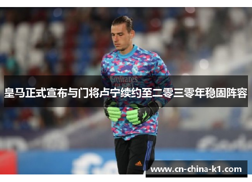 皇马正式宣布与门将卢宁续约至二零三零年稳固阵容 皇马正式宣布与门将卢宁续约至二零三零年稳固阵容